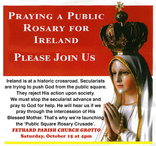 Fethard Legion of Mary invite all to pray a public Rosary for Ireland at the Fethard Parish Church Grotto at 4pm on this Saturday, October 15. Ireland is at a historic crossroad. Secularists are trying to push God from the public square. They reject His action upon society. We must stop the secularist advance and pray to God for help. He will hear us if we pray through the intercession of His Blessed Mother. That’s why we’re launching the ‘Public Square Rosary Crusade’. Please join us on Saturday. For more information contact the Legion of Mary at Tel 087 2590817