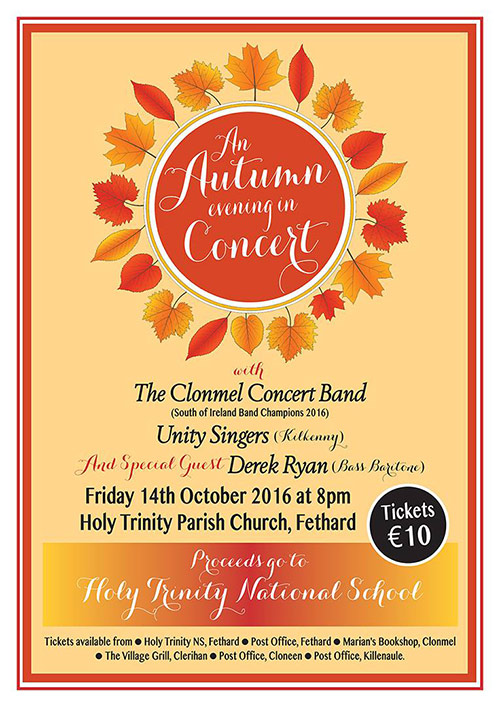 Fethard Holy Trinity National school presents 'An Autumn Evening in Concert' in the Holy Trinity Parish Church on Friday October 14th 2016 at 8 pm . The Clonmel Concert Band (South of Ireland Band Champions 2016) will perform with the Unity Singers from Kilkenny and very special guest, Bass Baritone Derek Ryan. 

Tickets are €10 and the proceeds from the night will fund a new Musical Programme in the Holy Trinity National School. Tickets are available from Holy Trinity National School and the Post Office in Fethard, Marian’s Bookshop , Clonmel, The Village Grill, Clerihan, Cloneen Post Office and Killenaule Post Office. 

This will be a unique occasion with sixty musicians and singers performing in the Parish Church in Fethard. 