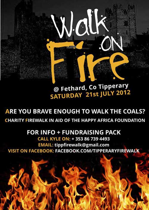 Next month, Fethard will be hosting a firewalk event in the grounds of the Youth center. Its not something that happens often in Ireland let alone a town like Fethard! This will involve Volunteers walking over hot coals in aid of the Happy Africa Foundation. On the day, there will be music/DJ, fire performers (breathers/jugglers) food and face painting for kids. An event not to be missed!! The Happy Africa foundation works with communities all over Africa to improve local facilities. The money raised will go towards community projects ran by volunteer Cassandra Beattie who moved over there last year and has done much needed work with locals in Thanda, South Africa. The group is currently taking more volunteers. If you are interested in taking part in the firewalk and being part of this rare event please contact Kyle on 086 7394493 or e-mail tippfirewalk@gmail.com. The facebook page has lots of information on firewalking, and the projects being run by the Happy Africa Foundation. Find it by searching "Tipperary Firewalk"Next month, Fethard will be hosting a firewalk event in the grounds of the Youth center. Its not something that happens often in Ireland let alone a town like Fethard! This will involve Volunteers walking over hot coals in aid of the Happy Africa Foundation. On the day, there will be music/DJ, fire performers (breathers/jugglers) food and face painting for kids. An event not to be missed!! The Happy Africa foundation works with communities all over Africa to improve local facilities. The money raised will go towards community projects ran by volunteer Cassandra Beattie who moved over there last year and has done much needed work with locals in Thanda, South Africa. The group is currently taking more volunteers. If you are interested in taking part in the firewalk and being part of this rare event please contact Kyle on 086 7394493 or e-mail tippfirewalk@gmail.com. The facebook page has lots of information on firewalking, and the projects being run by the Happy Africa Foundation. Find it by searching "Tipperary Firewalk"