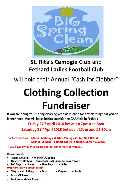 St. Rita’s Camogie Club and Fethard Ladies Football Club will hold their Annual ‘Cash for Clobber’ clothing collection fundraiser on the following dates: Friday, April 27, between 7pm and 8pm, and Saturday, April 28, between 10am and 11.30am, both from outside the GAA Field in Fethard.

If you are presently ‘spring cleaning’ in your home, please keep us in mind for any clothing that you no longer need. We are very interested in taking adult and children’s clothes, paired shoes and boots, handbags, belts, sheets, curtains, towels and soft toys. But please note we cannot take duvets, pillows, dirty or wet clothing, mats or carpets, books, old mobile phones and laptops. Thank you for your support.

Please contact us if you have any queries: Mary O’Mahony (St Rita’s Camogie Club) Tel: 087 6980351; and Micheál Spillane (Fethard Ladies Football Club) Tel: 087 6217055. 