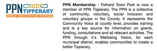 PPN Membership - Fethard Town Park is now a member of PPN Tipperary. The PPN is a collective of community, voluntary, social inclusion and voluntary groups in the County. It represents the Community Voice at county level, provides training and is a key source for information on grants, funding, consultations and all relevant activities. The PPN through it's Wellbeing Vision, for each municipal district, enables communities to create a better Tipperary.
