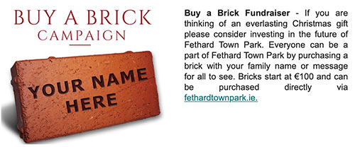 Buy a Brick Fundraiser - If you are thinking of an everlasting Christmas gift please consider investing in the future of Fethard Town Park. Everyone can be a part of Fethard Town Park by purchasing a brick with your family name or message for all to see. Bricks start at €100 and can be purchased directly via fethardtownpark.ie.