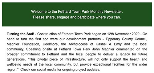 Welcome to the Fethard Town Park Monthly Newsletter.
Please share, engage and participate where you can.  Turning the Sod! - Construction of Fethard Town Park began on 12th November 2020 - On hand to turn the first sod were our development partners - Tipperary County Council, Magnier Foundation, Coolmore, the Archdiocese of Cashel & Emly and the local community. Speaking onsite at Fethard Town Park John Magnier commented on the broader commitment to Fethard and the local people to deliver a legacy for future generations. "This pivotal piece of infrastructure, will not only support the health and wellbeing needs of the local community, but provide exceptional facilities for the wider region.”  Check our social media for ongoing project updates. 