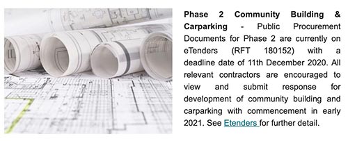 Phase 2 Community Building & Carparking - Public Procurement Documents for Phase 2 are currently on eTenders (RFT 180152) with a deadline date of 11th December 2020. All relevant contractors are encouraged to view and submit response for development of community building and carparking with commencement in early 2021. See Etenders for further detail.  