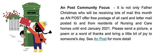 An Post Community Focus  - It is not only Father Christmas who will be receiving lots of mail this month as AN POST offer free postage of all card and letter mail posted to and from residents of Nursing and Care homes until end January 2021. Please send a picture, a poem or a word of thanks and bring a little bit of joy to someone's day. See An Post for more detail