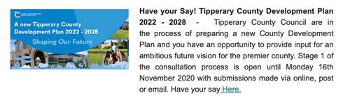 Have your Say! Tipperary County Development Plan 2022 - 2028  -   Tipperary County Council are in the process of preparing a new County Development Plan and you have an opportunity to provide input for an ambitious future vision for the premier county. Stage 1 of the consultation process is open until Monday 16th November 2020 with submissions made via online, post or email. Have your say Here.