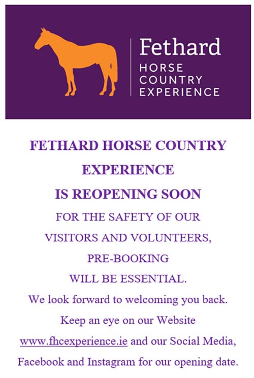Fethard Horse Country Experience are preparing to reopen to the public in early June and look forward to welcoming visitors back to Fethard town. For the first few weeks we are asking all our visitors to pre-book, details on our website. It is also planned to resume the very popular Coolmore Stud tours in July, depending on what Covid restrictions are in operation. 

At the FHCE centre we will also stock Local crafts and artwork, which will be available for sale as before. Other community aimed events are also in the pipeline and details will be announced on our website. 