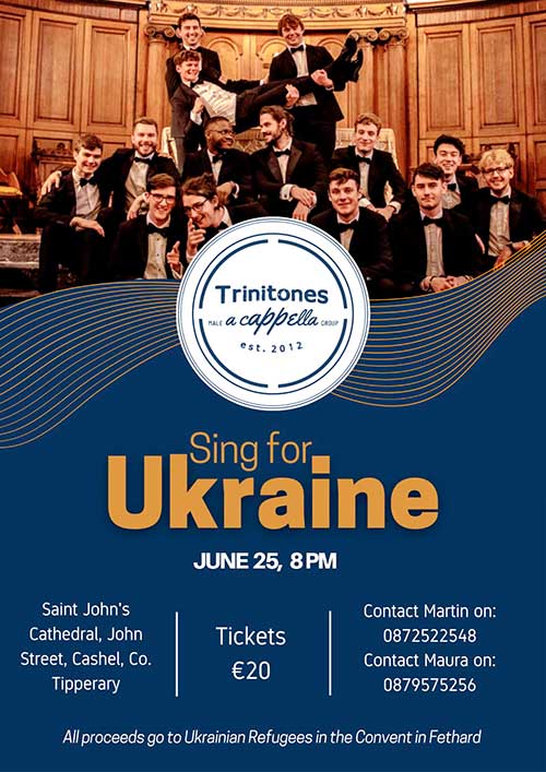 A concert will take place in St. John's Cathedral, John Street, Cashel, featuring Dublin College A-capella Group 'Trinitones' on Saturday, June 25, at 8pm. Tickets are €20 and all proceeds go to Ukrainian Refugees staying in Fethard Convent. For further information contact Martin at 087 2522548 or Maura at 087 9575256