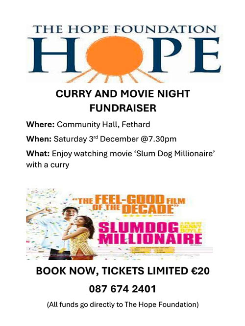 On Saturday, December 3, a fundraising 'Curry & Movie Night' in aid of The Hope Foundation, will be held in the Convent Community Hall at 7.30pm. The feel-good film of the decade 'Slumdog Millionaire' will be shown, along with a 'Curry'. Tickets are limited at €20 each and can be booked at: 087 6742401. All funds go directly to the Hope Foundation.