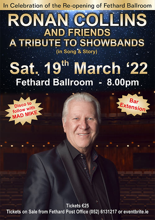 Tickets now on Sale for Ronan Collins ‘Showband Show’
Fethard Ballroom are delighted to present Ronan Collins and his 'Showband Show' tribute to the Show Band Era, at 8pm on Saturday, March 19, 2022. This concert promises to be a huge attraction and a great way to celebrate the best of live music again in Fethard Ballroom. The concert will be followed by a disco with 'Mad Mike'. Admission is €25, with Bar Extension. 
Tickets are now on sale at Fethard Post Office For further information contact Sean O'Donovan: Tel: (86) 259 4337 or Email: seanodonovan1@gmail.com
