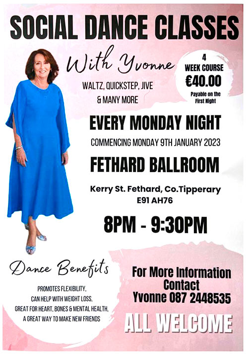 Social Dance Classes with Yvonne, starting every Monday Night at Fethard Ballroom from 8pm to 9.30pm, commencing on January 9, 2023. All are welcome to join. A wide range of social dances including Waltz, Quickstep, Jive and many more. A four-week course will cost €40, payable on the first night. Foe more information contact Yvonne on Tel: 087 2448535